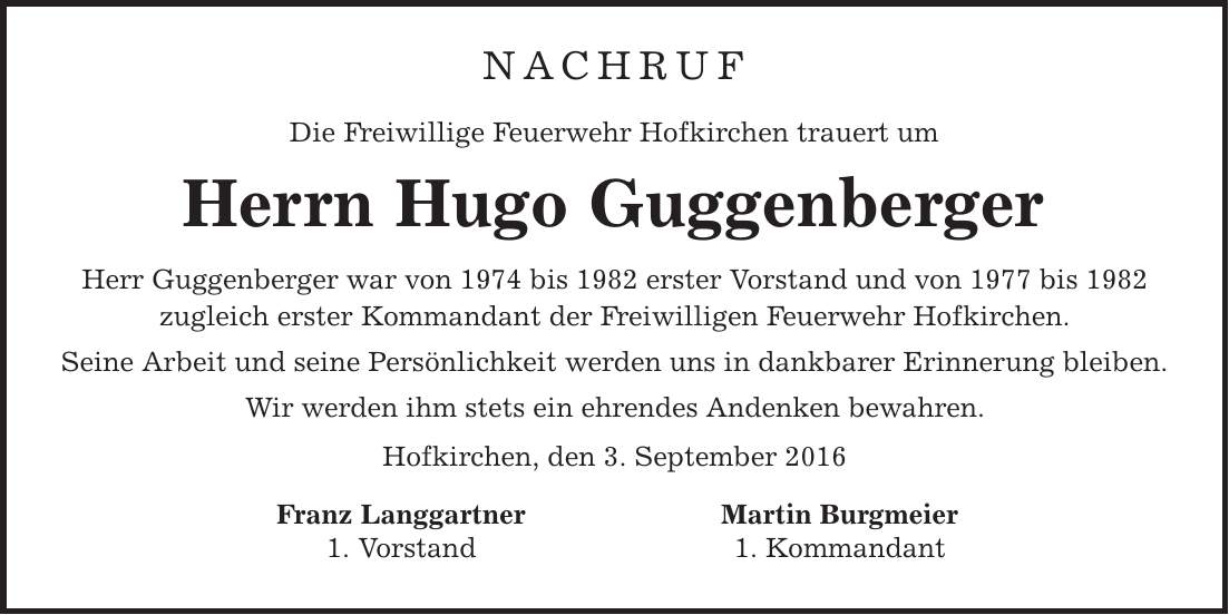 Nachruf Die Freiwillige Feuerwehr Hofkirchen trauert um Herrn Hugo Guggenberger Herr Guggenberger war von 1974 bis 1982 erster Vorstand und von 1977 bis 1982 zugleich erster Kommandant der Freiwilligen Feuerwehr Hofkirchen. Seine Arbeit und seine Persönlichkeit werden uns in dankbarer Erinnerung bleiben. Wir werden ihm stets ein ehrendes Andenken bewahren. Hofkirchen, den 3. September 2016 Franz Langgartner Martin Burgmeier 1. Vorstand 1. Kommandant 