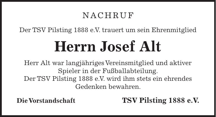 Nachruf Der TSV Pilsting 1888 e. V. trauert um sein Ehrenmitglied Herrn Josef Alt Herr Alt war langjähriges Vereinsmitglied und aktiver Spieler in der Fußballabteilung. Der TSV Pilsting 1888 e. V. wird ihm stets ein ehrendes Gedenken bewahren. Die Vorstandschaft TSV Pilsting 1888 e.V.