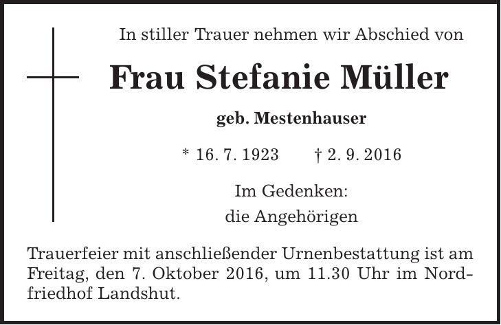 In stiller Trauer nehmen wir Abschied von Frau Stefanie Müller geb. Mestenhauser * 16. 7. 1923 + 2. 9. 2016 Im Gedenken: die Angehörigen Trauerfeier mit anschließender Urnenbestattung ist am Freitag, den 7. Oktober 2016, um 11.30 Uhr im Nordfriedhof Landshut. 