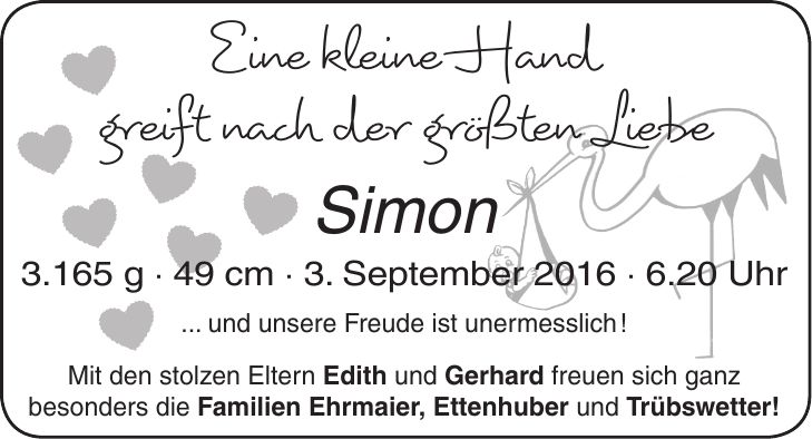 Eine kleine Hand greift nach der größten Liebe Simon 3.165 g - 49 cm - 3. September 2016 - 6.20 Uhr ... und unsere Freude ist unermesslich ! Mit den stolzen Eltern Edith und Gerhard freuen sich ganz besonders die Familien Ehrmaier, Ettenhuber und Trübswetter!