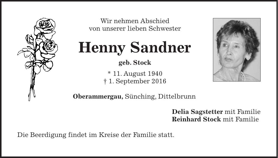 Wir nehmen Abschied von unserer lieben Schwester Henny Sandner geb. Stock * 11. August 1940 + 1. September 2016 Oberammergau, Sünching, Dittelbrunn Delia Sagstetter mit Familie Reinhard Stock mit Familie Die Beerdigung findet im Kreise der Familie statt.
