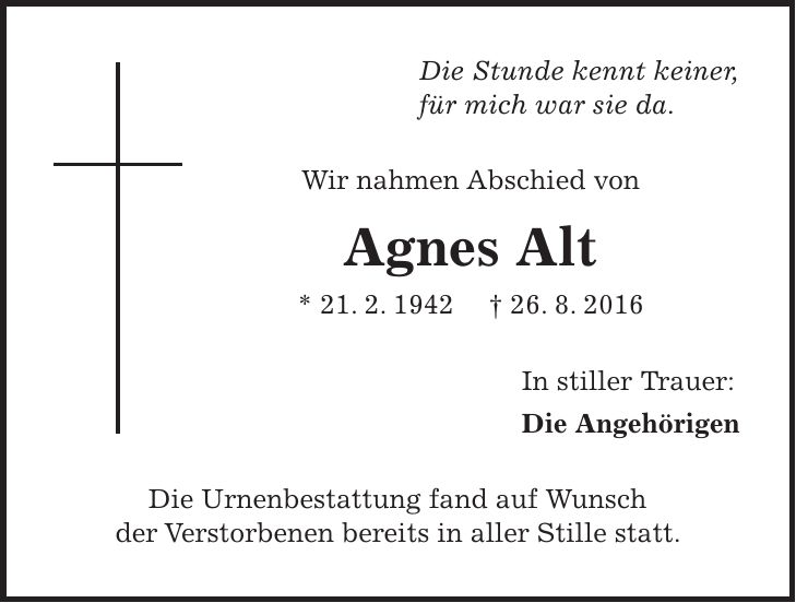 Die Stunde kennt keiner, für mich war sie da. Wir nahmen Abschied von Agnes Alt * 21. 2. 1942 + 26. 8. 2016 In stiller Trauer: Die Angehörigen Die Urnenbestattung fand auf Wunsch der Verstorbenen bereits in aller Stille statt.