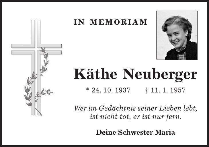 in memoriam Käthe Neuberger * 24. 10. 1937 + 11. 1. 1957 Wer im Gedächtnis seiner Lieben lebt, ist nicht tot, er ist nur fern. Deine Schwester Maria
