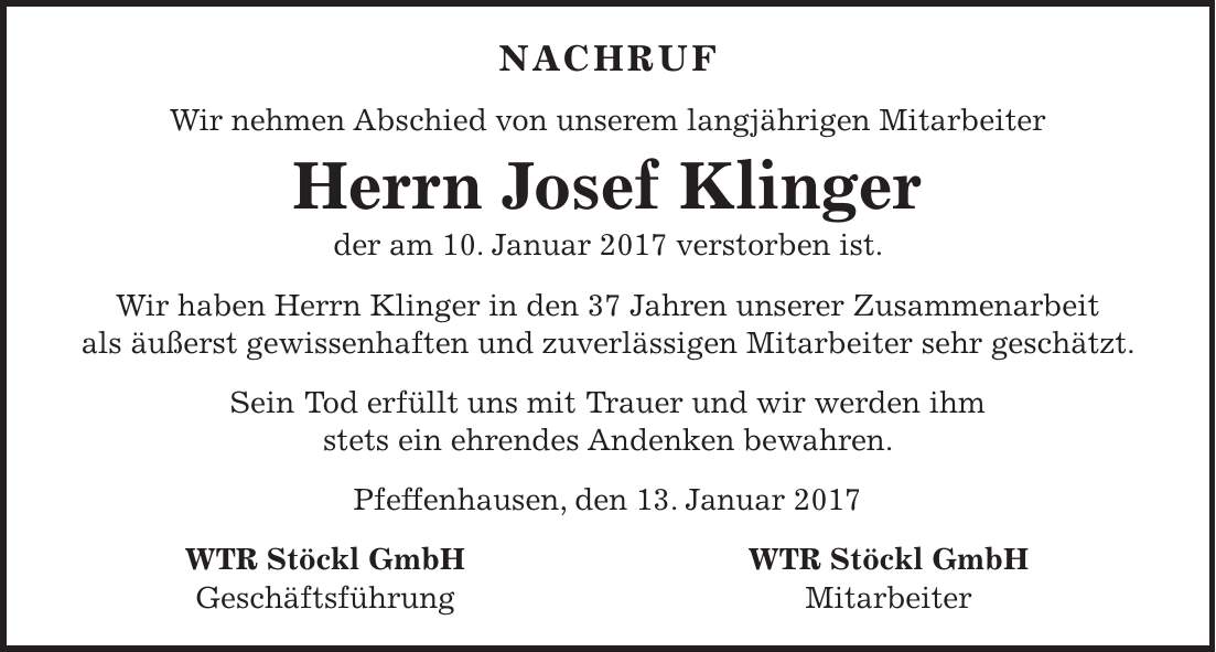 Nachruf Wir nehmen Abschied von unserem langjährigen Mitarbeiter Herrn Josef Klinger der am 10. Januar 2017 verstorben ist. Wir haben Herrn Klinger in den 37 Jahren unserer Zusammenarbeit als äußerst gewissenhaften und zuverlässigen Mitarbeiter sehr geschätzt. Sein Tod erfüllt uns mit Trauer und wir werden ihm stets ein ehrendes Andenken bewahren. Pfeffenhausen, den 13. Januar 2017 WTR Stöckl GmbH WTR Stöckl GmbH Geschäftsführung Mitarbeiter