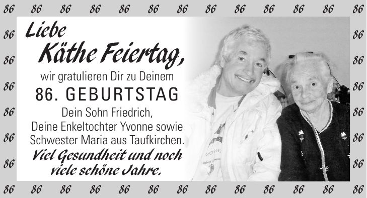 Liebe Käthe Feiertag, wir gratulieren Dir zu Deinem 86. Geburtstag Dein Sohn Friedrich, Deine Enkeltochter Yvonne sowie Schwester Maria aus Taufkirchen. Viel Gesundheit und noch viele schöne Jahre.***