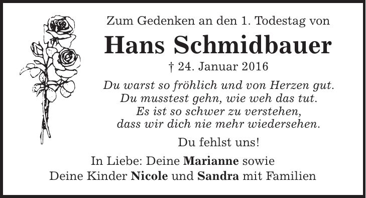Zum Gedenken an den 1. Todestag von Hans Schmidbauer | 24. Januar 2016 Du warst so fröhlich und von Herzen gut. Du musstest gehn, wie weh das tut. Es ist so schwer zu verstehen, dass wir dich nie mehr wiedersehen. Du fehlst uns! In Liebe: Deine Marianne sowie Deine Kinder Nicole und Sandra mit Familien