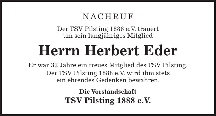 Nachruf Der TSV Pilsting 1888 e.V. trauert um sein langjähriges Mitglied Herrn Herbert Eder Er war 32 Jahre ein treues Mitglied des TSV Pilsting. Der TSV Pilsting 1888 e.V. wird ihm stets ein ehrendes Gedenken bewahren. Die Vorstandschaft TSV Pilsting 1888 e.V.