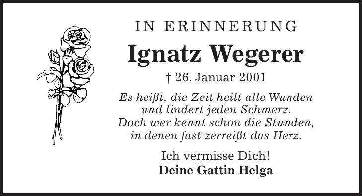 In Erinnerung Ignatz Wegerer + 26. Januar 2001 Es heißt, die Zeit heilt alle Wunden und lindert jeden Schmerz. Doch wer kennt schon die Stunden, in denen fast zerreißt das Herz. Ich vermisse Dich! Deine Gattin Helga