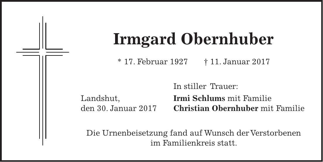 Irmgard Obernhuber * 17. Februar 1927 + 11. Januar 2017 In stiller Trauer: Landshut, Irmi Schlums mit Familie den 30. Januar 2017 Christian Obernhuber mit Familie Die Urnenbeisetzung fand auf Wunsch der Verstorbenen im Familienkreis statt.