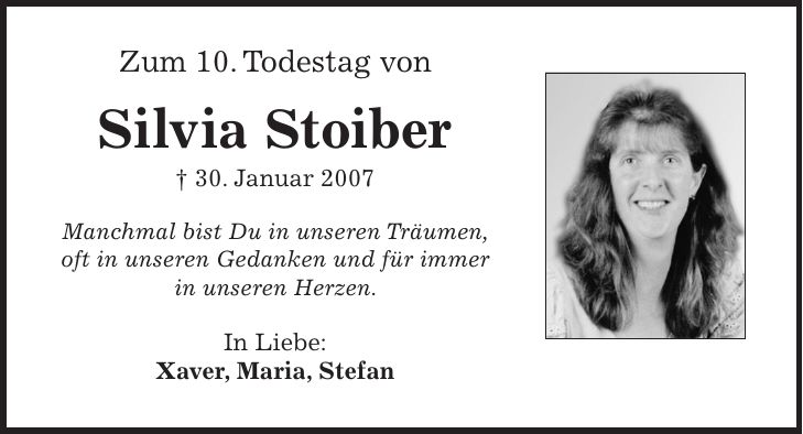 Zum 10. Todestag von Silvia Stoiber + 30. Januar 2007 Manchmal bist Du in unseren Träumen, oft in unseren Gedanken und für immer in unseren Herzen. In Liebe: Xaver, Maria, Stefan