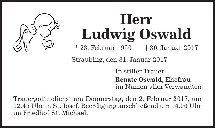 Herr Ludwig Oswald * 23. Februar 1950 + 30. Januar 2017 Straubing, den 31. Januar 2017 In stiller Trauer: Renate Oswald, Ehefrau im Namen aller Verwandten Trauergottesdienst am Donnerstag, den 2. Februar 2017, um 12.45 Uhr in St. Josef. Beerdigung anschließend um 14.00 Uhr im Friedhof St. Michael.