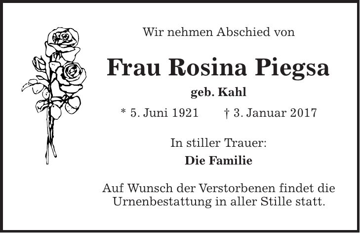 Wir nehmen Abschied von Frau Rosina Piegsa geb. Kahl * 5. Juni 1921 + 3. Januar 2017 In stiller Trauer: Die Familie Auf Wunsch der Verstorbenen findet die Urnenbestattung in aller Stille statt.