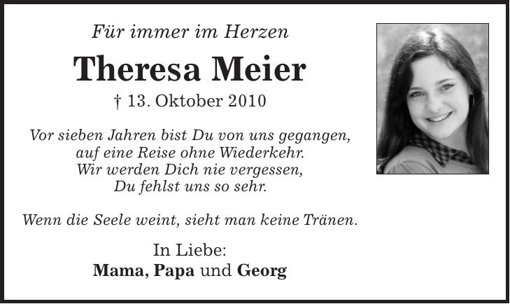 Für immer im Herzen Theresa Meier + 13. Oktober 2010 Vor sieben Jahren bist Du von uns gegangen, auf eine Reise ohne Wiederkehr. Wir werden Dich nie vergessen, Du fehlst uns so sehr. Wenn die Seele weint, sieht man keine Tränen. In Liebe: Mama, Papa und Georg