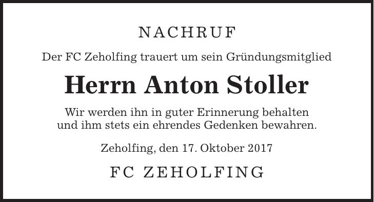 Nachruf Der FC Zeholfing trauert um sein Gründungsmitglied Herrn Anton Stoller Wir werden ihn in guter Erinnerung behalten und ihm stets ein ehrendes Gedenken bewahren. Zeholfing, den 17. Oktober 2017 FC Zeholfing