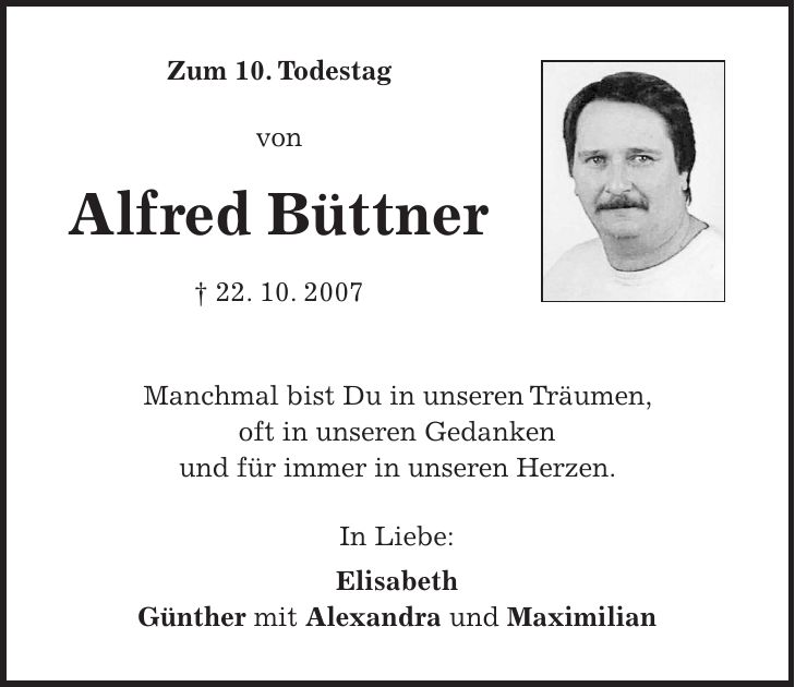 Zum 10. Todestag von Alfred Büttner + 22. 10. 2007 Manchmal bist Du in unseren Träumen, oft in unseren Gedanken und für immer in unseren Herzen. In Liebe: Elisabeth Günther mit Alexandra und Maximilian