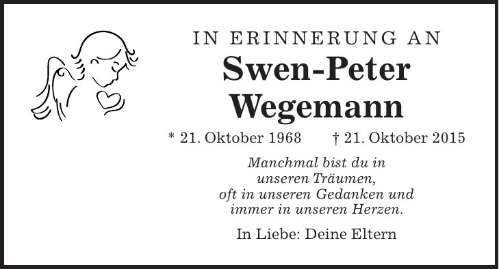 In Erinnerung an Swen-Peter Wegemann * 21. Oktober 1968 + 21. Oktober 2015 Manchmal bist du in unseren Träumen, oft in unseren Gedanken und immer in unseren Herzen. In Liebe: Deine Eltern