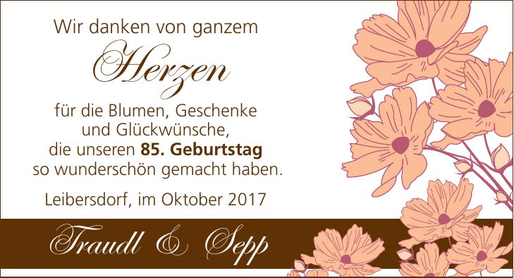 Wir danken von ganzem Herzen für die Blumen, Geschenke und Glückwünsche, die unseren 85. Geburtstag so wunderschön gemacht haben. Leibersdorf im Oktober 2017 Traudl & Sepp Wir danken von ganzem Herzenfür die Blumen, Geschenke und Glückwünsche, die unseren 85. Geburtstag so wunderschön gemacht haben. Leibersdorf, im Oktober 2017Traudl & Sepp