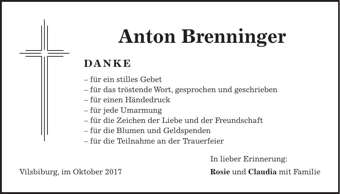 Anton Brenninger DANKE - für ein stilles Gebet - für das tröstende Wort, gesprochen und geschrieben - für einen Händedruck - für jede Umarmung - für die Zeichen der Liebe und der Freundschaft - für die Blumen und Geldspenden - für die Teilnahme an der Trauerfeier In lieber Erinnerung: Vilsbiburg, im Oktober 2017 Rosie und Claudia mit Familie