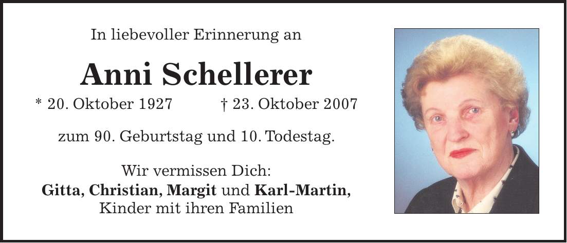 In liebevoller Erinnerung an Anni Schellerer * 20. Oktober 1927 + 23. Oktober 2007 zum 90. Geburtstag und 10. Todestag. Wir vermissen Dich: Gitta, Christian, Margit und Karl-Martin, Kinder mit ihren Familien