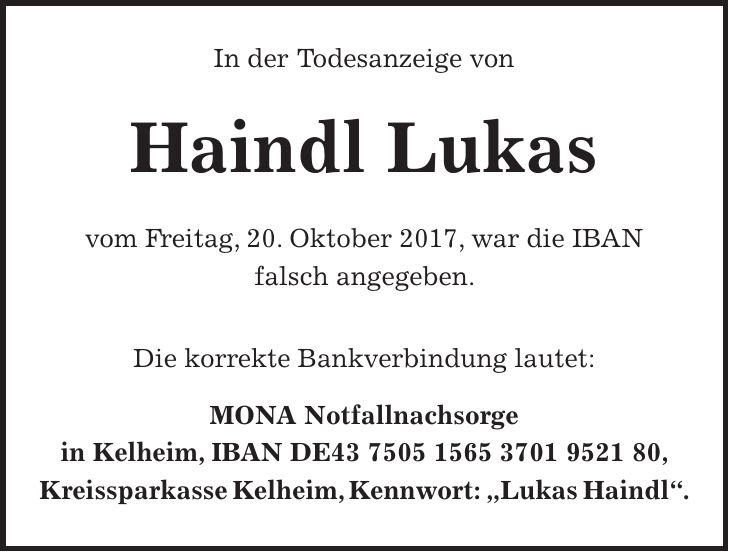 In der Todesanzeige von Haindl Lukas vom Freitag, 20. Oktober 2017, war die IBAN falsch angegeben. Die korrekte Bankverbindung lautet: MONA Notfallnachsorge in Kelheim, IBAN DE***, Kreissparkasse Kelheim, Kennwort: 'Lukas Haindl'.
