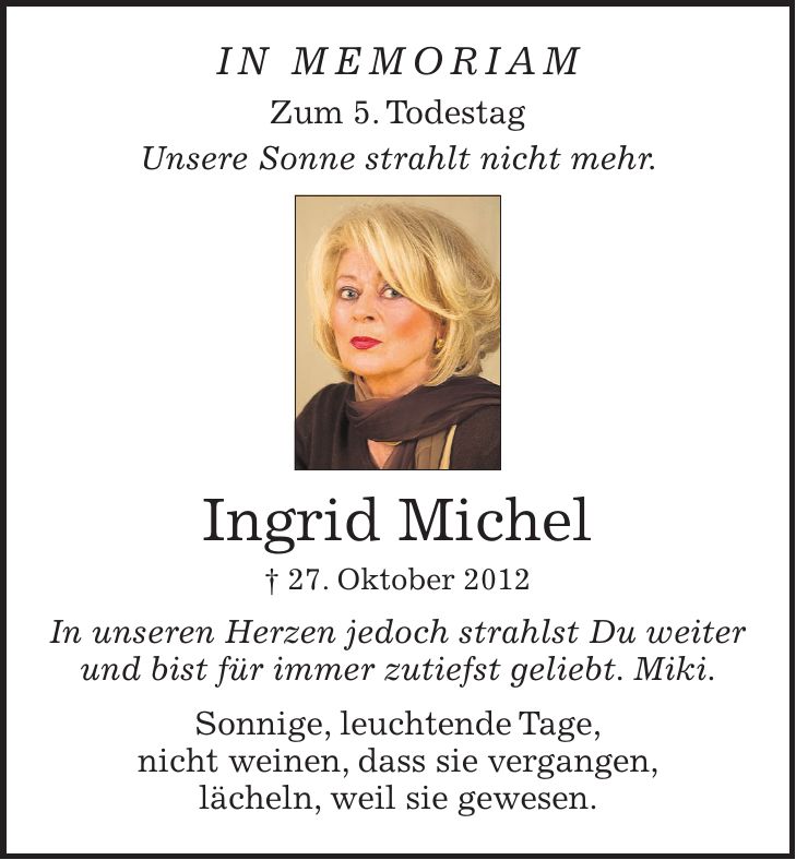 in memoriam Zum 5. Todestag Unsere Sonne strahlt nicht mehr. Ingrid Michel + 27. Oktober 2012 In unseren Herzen jedoch strahlst Du weiter und bist für immer zutiefst geliebt. Miki. Sonnige, leuchtende Tage, nicht weinen, dass sie vergangen, lächeln, weil sie gewesen.