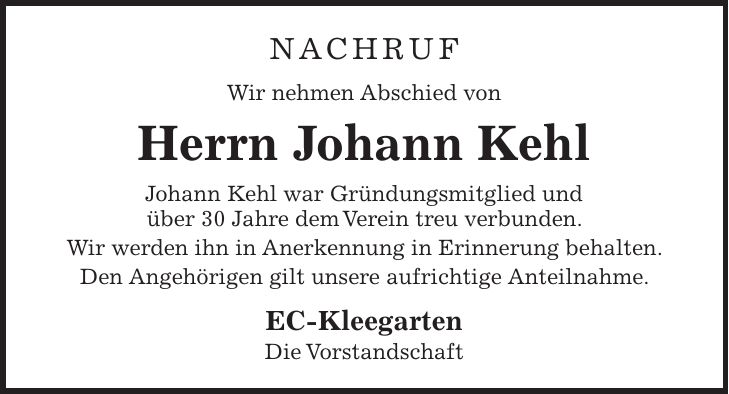 NACHRUF Wir nehmen Abschied von Herrn Johann Kehl Johann Kehl war Gründungsmitglied und über 30 Jahre dem Verein treu verbunden. Wir werden ihn in Anerkennung in Erinnerung behalten. Den Angehörigen gilt unsere aufrichtige Anteilnahme. EC-Kleegarten Die Vorstandschaft