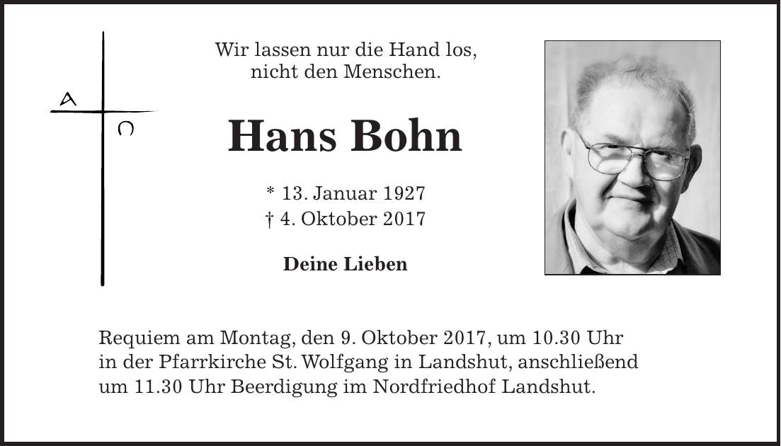 Wir lassen nur die Hand los, nicht den Menschen. Hans Bohn * 13. Januar 1927 + 4. Oktober 2017 Deine Lieben Requiem am Montag, den 9. Oktober 2017, um 10.30 Uhr in der Pfarrkirche St. Wolfgang in Landshut, anschließend um 11.30 Uhr Beerdigung im Nordfriedhof Landshut.