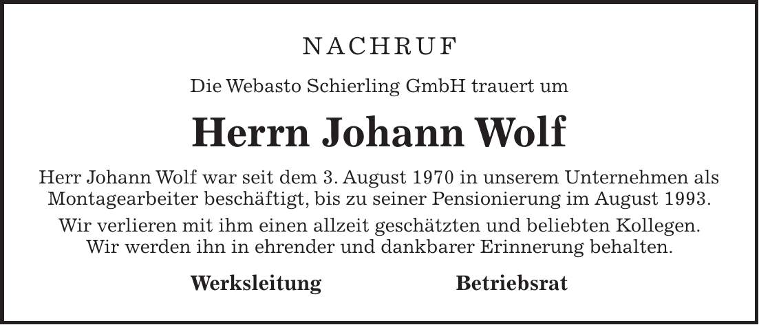 nachruf Die Webasto Schierling GmbH trauert um Herrn Johann Wolf Herr Johann Wolf war seit dem 3. August 1970 in unserem Unternehmen als Montagearbeiter beschäftigt, bis zu seiner Pensionierung im August 1993. Wir verlieren mit ihm einen allzeit geschätzten und beliebten Kollegen. Wir werden ihn in ehrender und dankbarer Erinnerung behalten. Werksleitung Betriebsrat