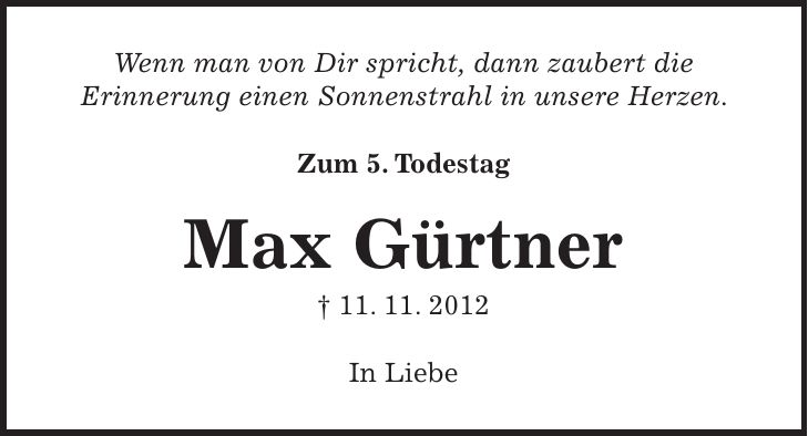 Wenn man von Dir spricht, dann zaubert die Erinnerung einen Sonnenstrahl in unsere Herzen. Zum 5. Todestag Max Gürtner + 11. 11. 2012 In Liebe