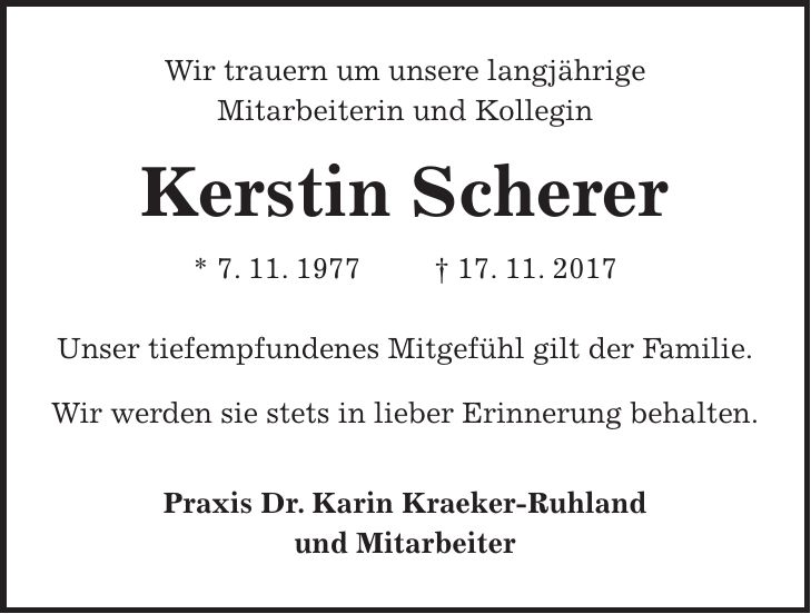 Wir trauern um unsere langjährige Mitarbeiterin und Kollegin Kerstin Scherer * 7. 11. 1977 + 17. 11. 2017 Unser tiefempfundenes Mitgefühl gilt der Familie. Wir werden sie stets in lieber Erinnerung behalten. Praxis Dr. Karin Kraeker-Ruhland und Mitarbeiter