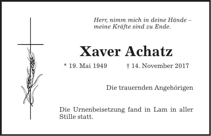 Herr, nimm mich in deine Hände - meine Kräfte sind zu Ende. Xaver Achatz * 19. Mai 1949 + 14. November 2017 Die trauernden Angehörigen Die Urnenbeisetzung fand in Lam in aller Stille statt.
