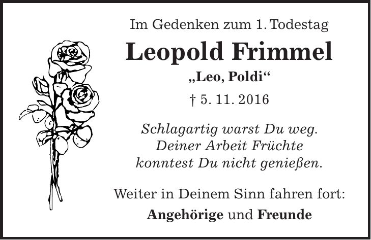 Im Gedenken zum 1. Todestag Leopold Frimmel 'Leo, Poldi' + 5. 11. 2016 Schlagartig warst Du weg. Deiner Arbeit Früchte konntest Du nicht genießen. Weiter in Deinem Sinn fahren fort: Angehörige und Freunde