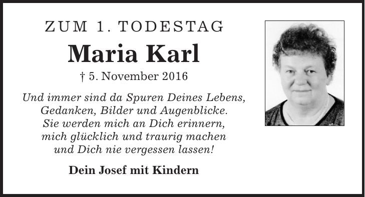Zum 1. Todestag Maria Karl + 5. November 2016 Und immer sind da Spuren Deines Lebens, Gedanken, Bilder und Augenblicke. Sie werden mich an Dich erinnern, mich glücklich und traurig machen und Dich nie vergessen lassen! Dein Josef mit Kindern