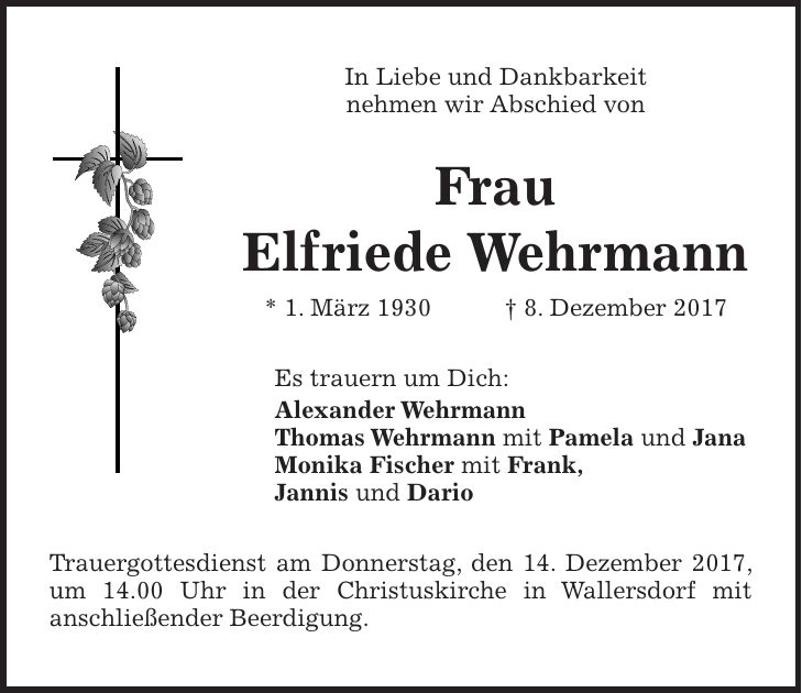 In Liebe und Dankbarkeit nehmen wir Abschied von Frau Elfriede Wehrmann * 1. März 1930 + 8. Dezember 2017 Es trauern um Dich: Alexander Wehrmann Thomas Wehrmann mit Pamela und Jana Monika Fischer mit Frank, Jannis und Dario Trauergottesdienst am Donnerstag, den 14. Dezember 2017, um 14.00 Uhr in der Christuskirche in Wallersdorf mit anschließender Beerdigung.