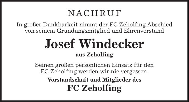 Nachruf In großer Dankbarkeit nimmt der FC Zeholfing Abschied von seinem Gründungsmitglied und Ehrenvorstand Josef Windecker aus Zeholfing Seinen großen persönlichen Einsatz für den FC Zeholfing werden wir nie vergessen. Vorstandschaft und Mitglieder des FC Zeholfing
