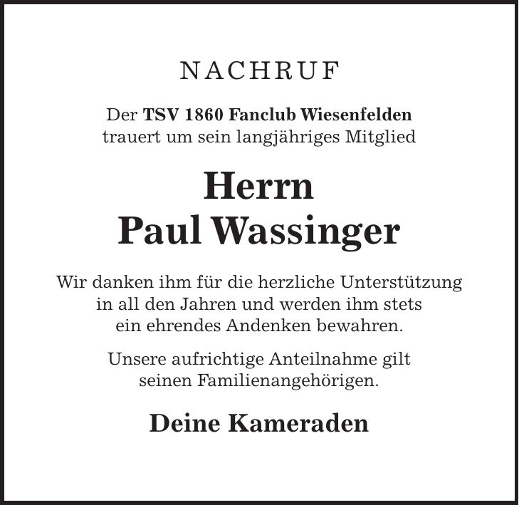 NACHRUF Der TSV 1860 Fanclub Wiesenfelden trauert um sein langjähriges Mitglied Herrn Paul Wassinger Wir danken ihm für die herzliche Unterstützung in all den Jahren und werden ihm stets ein ehrendes Andenken bewahren. Unsere aufrichtige Anteilnahme gilt seinen Familienangehörigen. Deine Kameraden