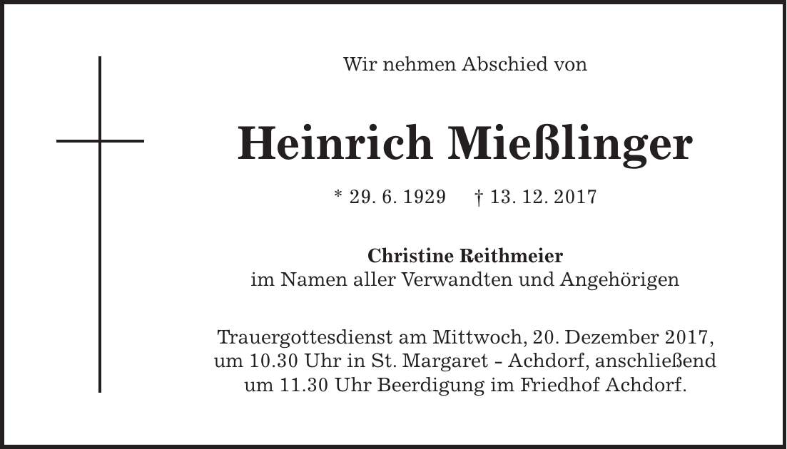 Wir nehmen Abschied von Heinrich Mießlinger * 29. 6. 1929 + 13. 12. 2017 Christine Reithmeier im Namen aller Verwandten und Angehörigen Trauergottesdienst am Mittwoch, 20. Dezember 2017, um 10.30 Uhr in St. Margaret - Achdorf, anschließend um 11.30 Uhr Beerdigung im Friedhof Achdorf.