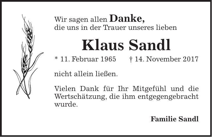 Wir sagen allen Danke, die uns in der Trauer unseres lieben Klaus Sandl * 11. Februar 1965 + 14. November 2017 nicht allein ließen. Vielen Dank für Ihr Mitgefühl und die Wertschätzung, die ihm entgegengebracht wurde. Familie Sandl