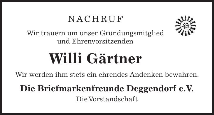 NACHRUF Wir trauern um unser Gründungsmitglied und Ehrenvorsitzenden Willi Gärtner Wir werden ihm stets ein ehrendes Andenken bewahren. Die Briefmarkenfreunde Deggendorf e.V. Die Vorstandschaft