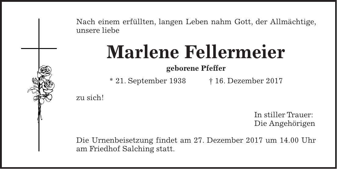 Nach einem erfüllten, langen Leben nahm Gott, der Allmächtige, unsere liebe Marlene Fellermeier geborene Pfeffer * 21. September 1938 + 16. Dezember 2017 zu sich! In stiller Trauer: Die Angehörigen Die Urnenbeisetzung findet am 27. Dezember 2017 um 14.00 Uhr am Friedhof Salching statt.