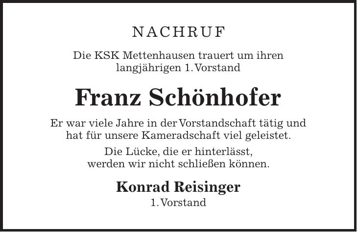 Nachruf Die KSK Mettenhausen trauert um ihren langjährigen 1. Vorstand Franz Schönhofer Er war viele Jahre in der Vorstandschaft tätig und hat für unsere Kameradschaft viel geleistet. Die Lücke, die er hinterlässt, werden wir nicht schließen können. Konrad Reisinger 1. Vorstand