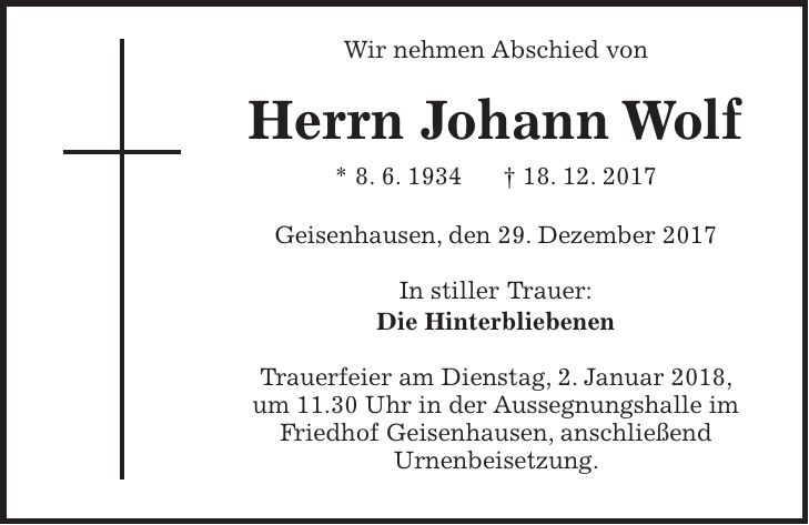 Wir nehmen Abschied von Herrn Johann Wolf * 8. 6. 1934 + 18. 12. 2017 Geisenhausen, den 29. Dezember 2017 In stiller Trauer: Die Hinterbliebenen Trauerfeier am Dienstag, 2. Januar 2018, um 11.30 Uhr in der Aussegnungshalle im Friedhof Geisenhausen, anschließend Urnenbeisetzung.