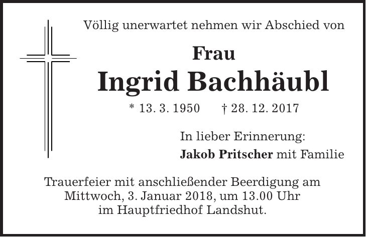 Völlig unerwartet nehmen wir Abschied von Frau Ingrid Bachhäubl * 13. 3. 1950 + 28. 12. 2017 In lieber Erinnerung: Jakob Pritscher mit Familie Trauerfeier mit anschließender Beerdigung am Mittwoch, 3. Januar 2018, um 13.00 Uhr im Hauptfriedhof Landshut.