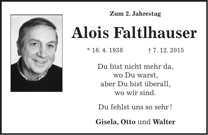Zum 2. Jahrestag Alois Faltlhauser * 16. 4. 1938 + 7. 12. 2015 Du bist nicht mehr da, wo Du warst, aber Du bist überall, wo wir sind. Du fehlst uns so sehr ! Gisela, Otto und Walter