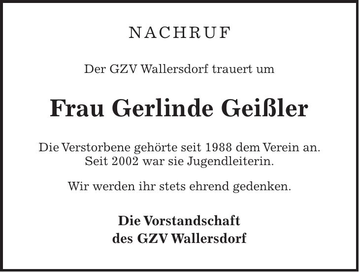 Nachruf Der GZV Wallersdorf trauert um Frau Gerlinde Geißler Die Verstorbene gehörte seit 1988 dem Verein an. Seit 2002 war sie Jugendleiterin. Wir werden ihr stets ehrend gedenken. Die Vorstandschaft des GZV Wallersdorf