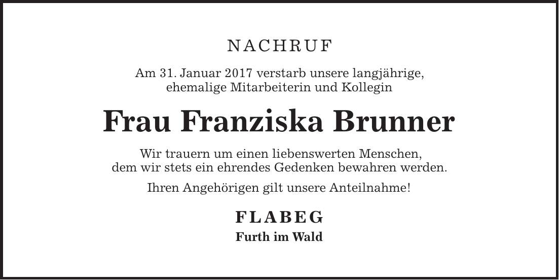 NACHRUF Am 31. Januar 2017 verstarb unsere langjährige, ehemalige Mitarbeiterin und Kollegin Frau Franziska Brunner Wir trauern um einen liebenswerten Menschen, dem wir stets ein ehrendes Gedenken bewahren werden. Ihren Angehörigen gilt unsere Anteilnahme! FLABEG Furth im Wald