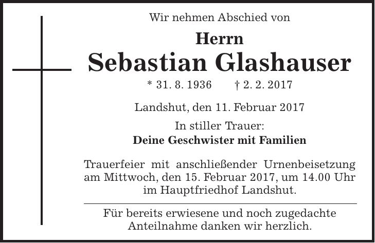 Wir nehmen Abschied von Herrn Sebastian Glashauser * 31. 8. 1936 + 2. 2. 2017 Landshut, den 11. Februar 2017 In stiller Trauer: Deine Geschwister mit Familien Trauerfeier mit anschließender Urnenbeisetzung am Mittwoch, den 15. Februar 2017, um 14.00 Uhr im Hauptfriedhof Landshut. Für bereits erwiesene und noch zugedachte Anteilnahme danken wir herzlich.