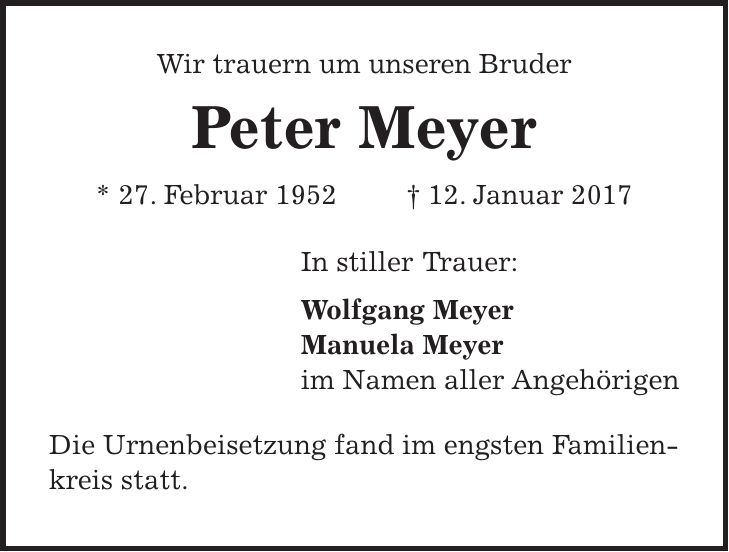 Wir trauern um unseren Bruder Peter Meyer * 27. Februar 1952 + 12. Januar 2017 In stiller Trauer: Wolfgang Meyer Manuela Meyer im Namen aller Angehörigen Die Urnenbeisetzung fand im engsten Familienkreis statt.