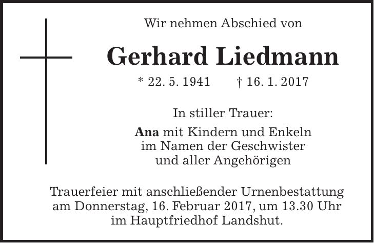 Wir nehmen Abschied von Gerhard Liedmann * 22. 5. 1941 + 16. 1. 2017 In stiller Trauer: Ana mit Kindern und Enkeln im Namen der Geschwister und aller Angehörigen Trauerfeier mit anschließender Urnenbestattung am Donnerstag, 16. Februar 2017, um 13.30 Uhr im Hauptfriedhof Landshut.
