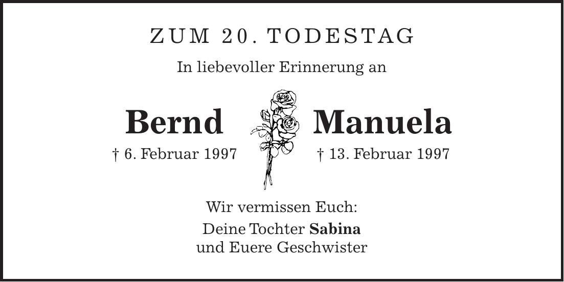 Zum 20. Todestag In liebevoller Erinnerung an Bernd Manuela + 6. Februar 1997 + 13. Februar 1997 Wir vermissen Euch: Deine Tochter Sabina und Euere Geschwister